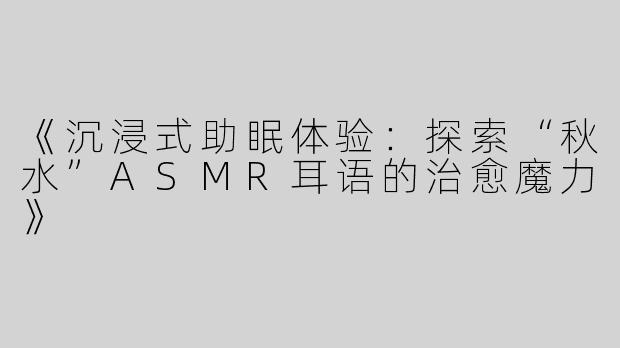 《沉浸式助眠体验：探索“秋水”ASMR耳语的治愈魔力》
