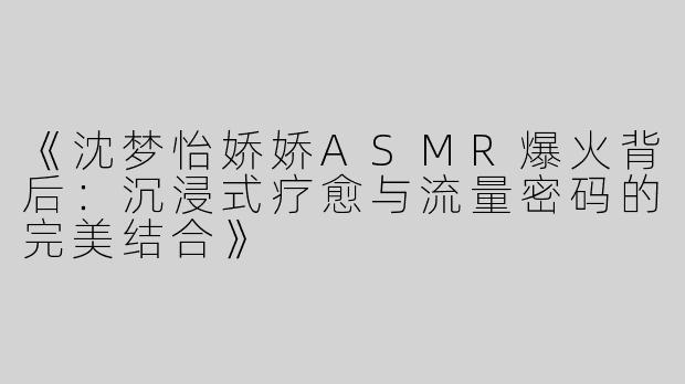《沈梦怡娇娇ASMR爆火背后：沉浸式疗愈与流量密码的完美结合》