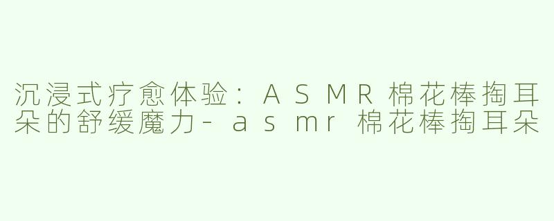 沉浸式疗愈体验：ASMR棉花棒掏耳朵的舒缓魔力-asmr棉花棒掏耳朵