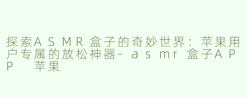 探索ASMR盒子的奇妙世界：苹果用户专属的放松神器