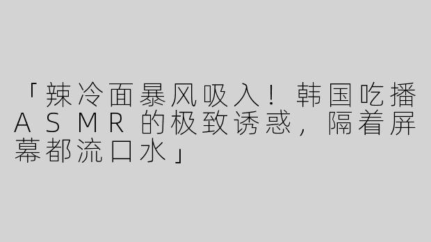 「辣冷面暴风吸入！韩国吃播ASMR的极致诱惑，隔着屏幕都流口水」