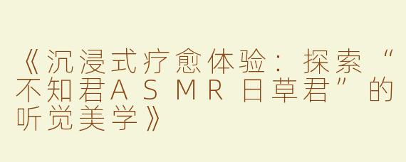 《沉浸式疗愈体验：探索“不知君ASMR日草君”的听觉美学》