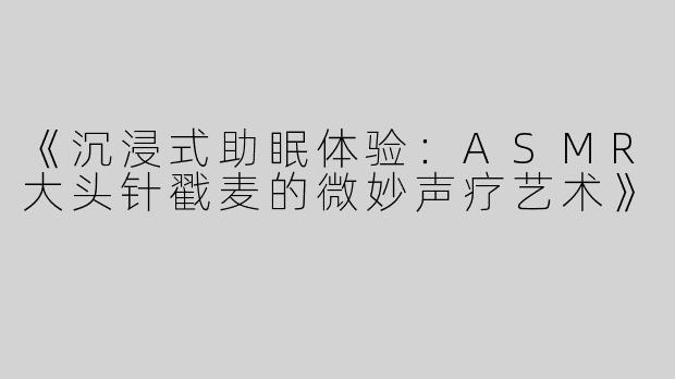 《沉浸式助眠体验：ASMR大头针戳麦的微妙声疗艺术》