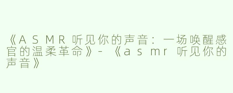 《ASMR听见你的声音：一场唤醒感官的温柔革命》-《asmr听见你的声音》