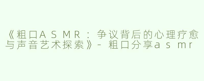 《粗口ASMR：争议背后的心理疗愈与声音艺术探索》-粗口分享asmr