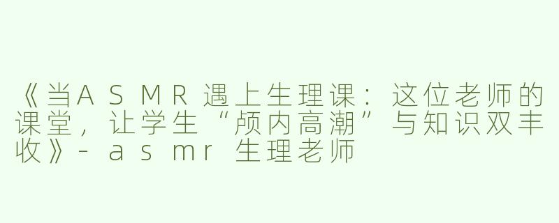 《当ASMR遇上生理课：这位老师的课堂，让学生“颅内高潮”与知识双丰收》-asmr生理老师
