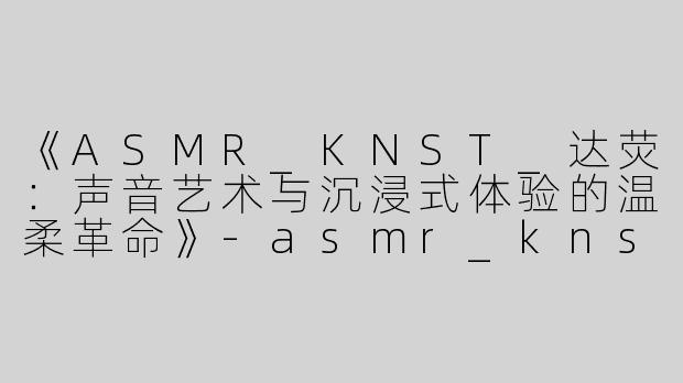 《ASMR_KNST_达荧：声音艺术与沉浸式体验的温柔革命》-asmr_knst_达荧