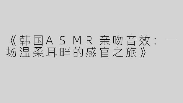 《韩国ASMR亲吻音效：一场温柔耳畔的感官之旅》