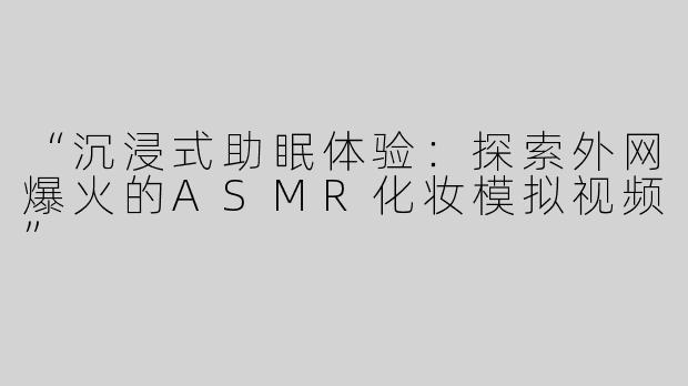 “沉浸式助眠体验：探索外网爆火的ASMR化妆模拟视频”