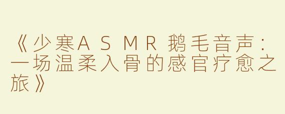 《少寒ASMR鹅毛音声：一场温柔入骨的感官疗愈之旅》