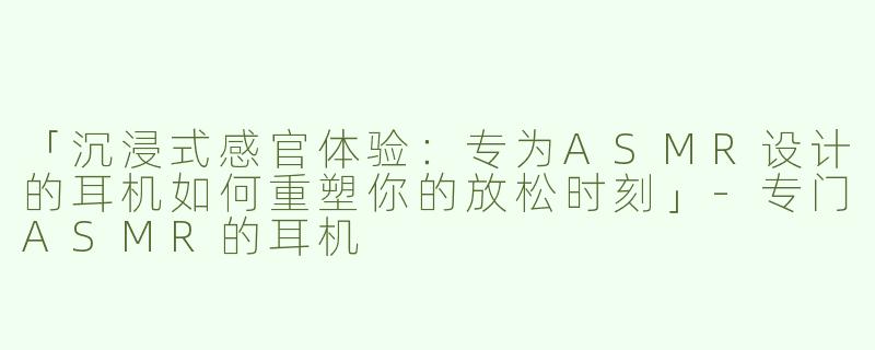 「沉浸式感官体验：专为ASMR设计的耳机如何重塑你的放松时刻」-专门ASMR的耳机