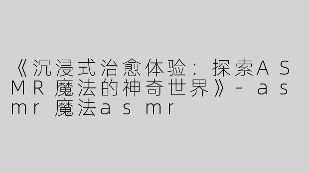 《沉浸式治愈体验：探索ASMR魔法的神奇世界》-asmr魔法asmr