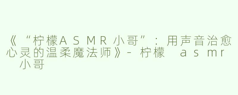 《“柠檬ASMR小哥”：用声音治愈心灵的温柔魔法师》-柠檬 asmr 小哥