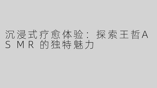 沉浸式疗愈体验：探索王哲ASMR的独特魅力