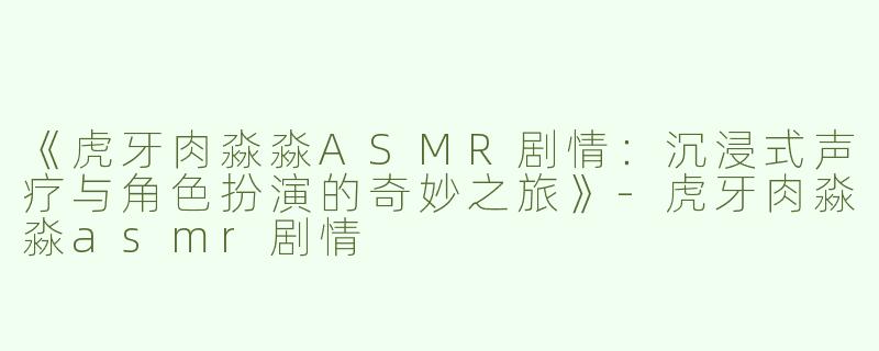 《虎牙肉淼淼ASMR剧情：沉浸式声疗与角色扮演的奇妙之旅》