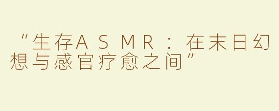 “生存ASMR：在末日幻想与感官疗愈之间”