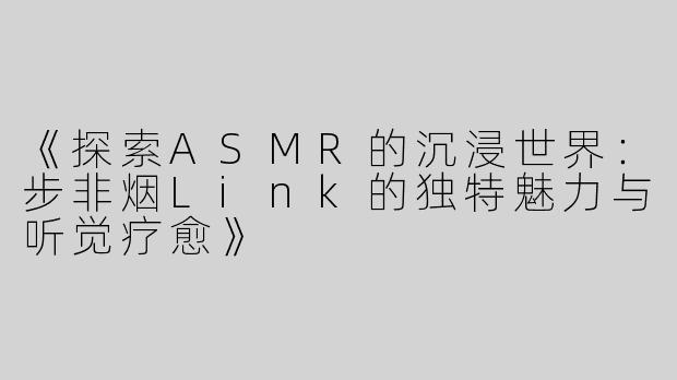 《探索ASMR的沉浸世界：步非烟Link的独特魅力与听觉疗愈》