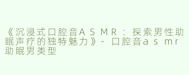 《沉浸式口腔音ASMR：探索男性助眠声疗的独特魅力》-口腔音asmr助眠男类型