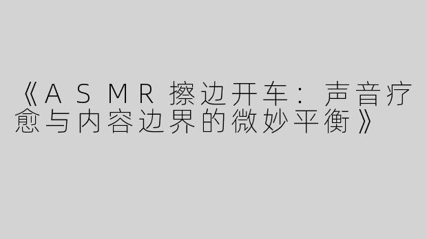 《ASMR擦边开车：声音疗愈与内容边界的微妙平衡》
