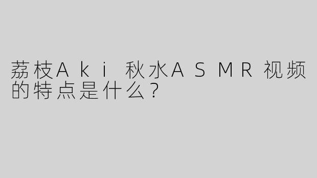 荔枝Aki秋水ASMR视频的特点是什么？
