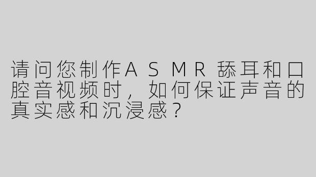 请问您制作ASMR舔耳和口腔音视频时，如何保证声音的真实感和沉浸感？