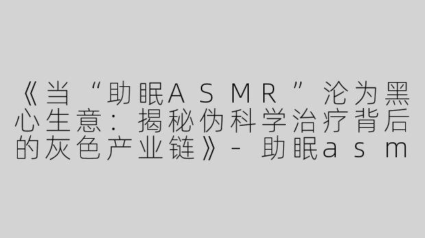 《当“助眠ASMR”沦为黑心生意：揭秘伪科学治疗背后的灰色产业链》-助眠asmr模拟黑心治疗