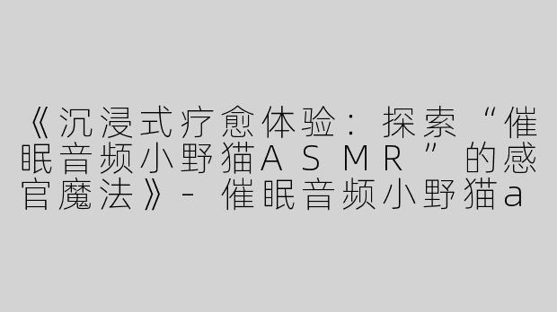 《沉浸式疗愈体验：探索“催眠音频小野猫ASMR”的感官魔法》-催眠音频小野猫asmr