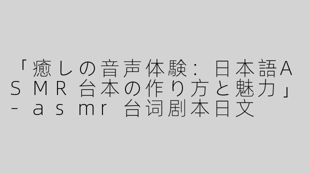 「癒しの音声体験：日本語ASMR台本の作り方と魅力」-asmr台词剧本日文