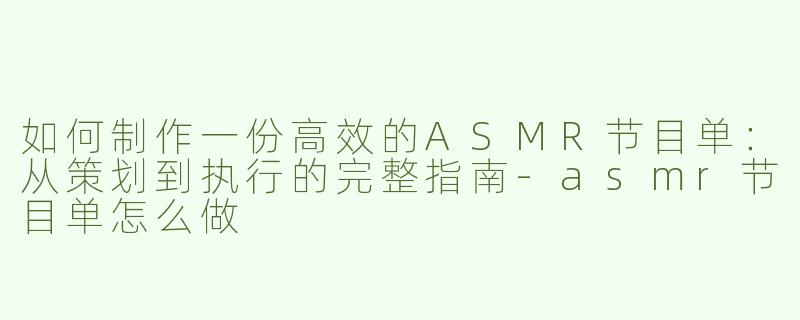 如何制作一份高效的ASMR节目单：从策划到执行的完整指南-asmr节目单怎么做
