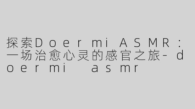 探索DoermiASMR：一场治愈心灵的感官之旅-doermi asmr