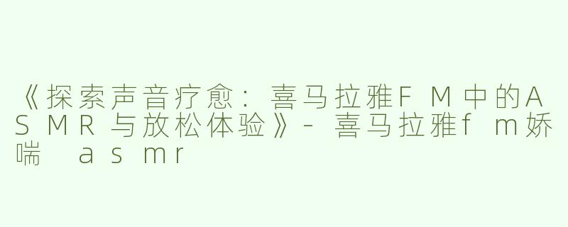 《探索声音疗愈：喜马拉雅FM中的ASMR与放松体验》-喜马拉雅fm娇喘 asmr