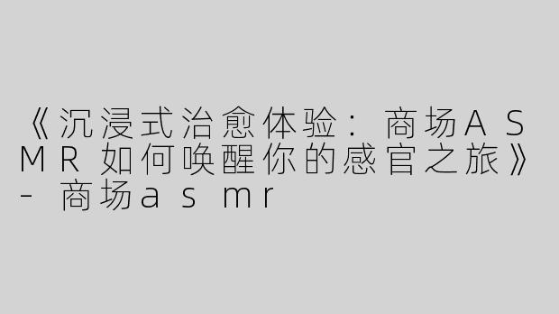 《沉浸式治愈体验：商场ASMR如何唤醒你的感官之旅》-商场asmr