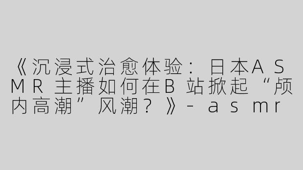 《沉浸式治愈体验：日本ASMR主播如何在B站掀起“颅内高潮”风潮？》