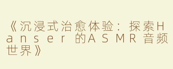 《沉浸式治愈体验：探索Hanser的ASMR音频世界》