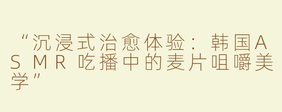 “沉浸式治愈体验：韩国ASMR吃播中的麦片咀嚼美学”