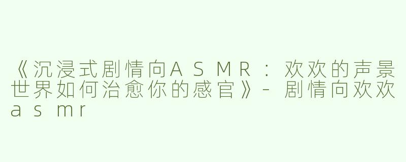 《沉浸式剧情向ASMR：欢欢的声景世界如何治愈你的感官》-剧情向欢欢asmr