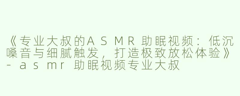 《专业大叔的ASMR助眠视频：低沉嗓音与细腻触发，打造极致放松体验》