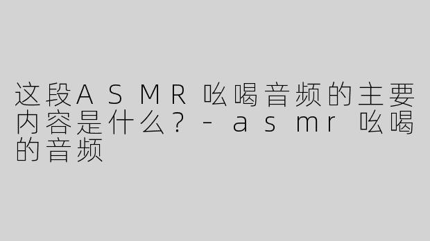 这段ASMR吆喝音频的主要内容是什么？-asmr吆喝的音频
