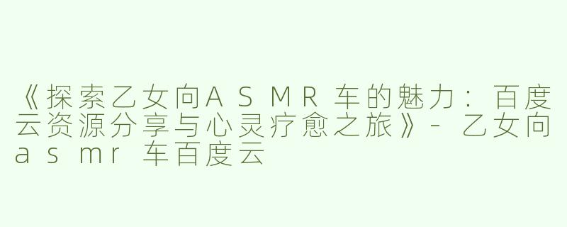 《探索乙女向ASMR车的魅力：百度云资源分享与心灵疗愈之旅》-乙女向asmr车百度云