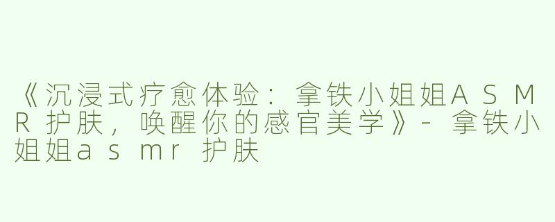 《沉浸式疗愈体验：拿铁小姐姐ASMR护肤，唤醒你的感官美学》
