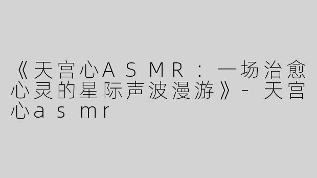 《天宫心ASMR：一场治愈心灵的星际声波漫游》-天宫心asmr