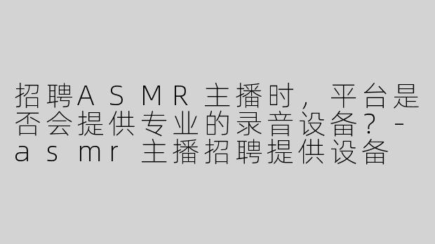 招聘ASMR主播时，平台是否会提供专业的录音设备？-asmr主播招聘提供设备