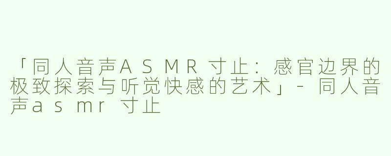 「同人音声ASMR寸止：感官边界的极致探索与听觉快感的艺术」-同人音声asmr寸止