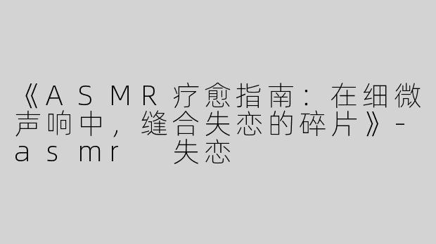 《ASMR疗愈指南：在细微声响中，缝合失恋的碎片》-asmr 失恋