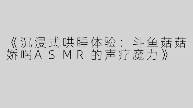 《沉浸式哄睡体验：斗鱼菇菇娇喘ASMR的声疗魔力》