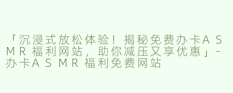 「沉浸式放松体验！揭秘免费办卡ASMR福利网站，助你减压又享优惠」-办卡ASMR福利免费网站