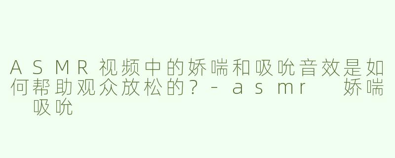 ASMR视频中的娇喘和吸吮音效是如何帮助观众放松的？