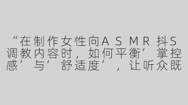 “在制作女性向ASMR抖S调教内容时，如何平衡‘掌控感’与‘舒适度’，让听众既感到被支配又能彻底放松？”