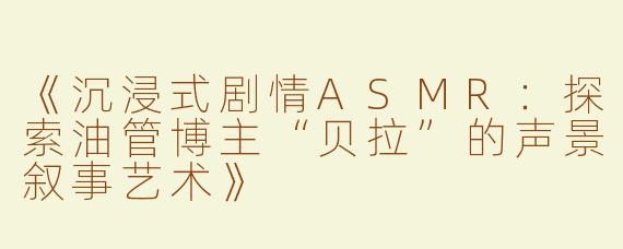 《沉浸式剧情ASMR：探索油管博主“贝拉”的声景叙事艺术》