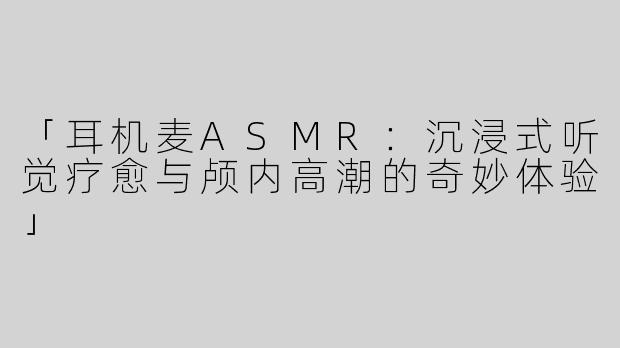 「耳机麦ASMR：沉浸式听觉疗愈与颅内高潮的奇妙体验」